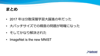 まとめ
• 2017 年は分散深層学習大躍進の年だった
• 大バッチサイズでの精度の問題が明確になった
• そしてかなり解決された
• ImageNet is the new MNIST
 