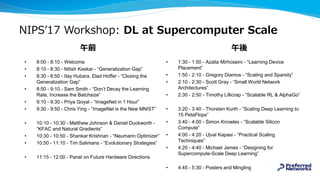NIPS’17 Workshop: DL at Supercomputer Scale
• 1:30 - 1:50 - Azalia Mirhoseini - “Learning Device
Placement”
• 1:50 - 2:10 - Gregory Diamos - “Scaling and Sparsity”
• 2:10 - 2:30 - Scott Gray - “Small World Network
Architectures”
• 2:30 - 2:50 - Timothy Lillicrap - “Scalable RL & AlphaGo”
• 3:20 - 3:40 - Thorsten Kurth - “Scaling Deep Learning to
15 PetaFlops”
• 3:40 - 4:00 - Simon Knowles - “Scalable Silicon
Compute”
• 4:00 - 4:20 - Ujval Kapasi - “Practical Scaling
Techniques”
• 4:20 - 4:40 - Michael James - “Designing for
Supercompute-Scale Deep Learning”
• 4:45 - 5:30 - Posters and Mingling
• 8:00 - 8:10 - Welcome
• 8:10 - 8:30 - Nitish Keskar - “Generalization Gap”
• 8:30 - 8:50 - Itay Hubara, Elad Hoffer - “Closing the
Generalization Gap”
• 8:50 - 9:10 - Sam Smith - “Don’t Decay the Learning
Rate, Increase the Batchsize”
• 9:10 - 9:30 - Priya Goyal - “ImageNet in 1 Hour”
• 9:30 - 9:50 - Chris Ying - “ImageNet is the New MNIST”
• 10:10 - 10:30 - Matthew Johnson & Daniel Duckworth -
“KFAC and Natural Gradients”
• 10:30 - 10:50 - Shankar Krishnan - “Neumann Optimizer”
• 10:50 - 11:10 - Tim Salimans - “Evolutionary Strategies”
• 11:15 - 12:00 - Panel on Future Hardware Directions
午前 午後
 