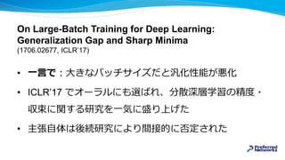 On Large-Batch Training for Deep Learning:
Generalization Gap and Sharp Minima
(1706.02677, ICLR’17)
• 一言で：大きなバッチサイズだと汎化性能が悪化
• ICLR’17 でオーラルにも選ばれ、分散深層学習の精度・
収束に関する研究を一気に盛り上げた
• 主張自体は後続研究により間接的に否定された
 