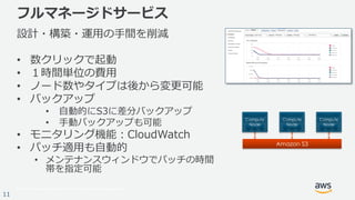 © 2017, Amazon Web Services, Inc. or its Affiliates. All rights reserved.
11
フルマネージドサービス
設計・構築・運用の手間を削減
• 数クリックで起動
• １時間単位の費用
• ノード数やタイプは後から変更可能
• バックアップ
• 自動的にS3に差分バックアップ
• 手動バックアップも可能
• モニタリング機能：CloudWatch
• パッチ適用も自動的
• メンテナンスウィンドウでパッチの時間
帯を指定可能
 