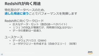 © 2017, Amazon Web Services, Inc. or its Affiliates. All rights reserved.
12
Redshiftが向く用途
特化型のデータベースのため、
適した用途に使うことでパフォーマンスを発揮します
Redshiftに向くワークロード
• 巨大なデータ・セット（数百GB～ペタバイト）
• １つ１つのSQLが複雑だが、同時実行SQLは少ない
• データの更新は一括導入
ユースケース
• データウェアハウス（DWH）
• ユーザがクエリーを作成する（自由クエリー）（BI等）
 