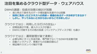 © 2017, Amazon Web Services, Inc. or its Affiliates. All rights reserved.
2
注目を集めるクラウド型データ・ウェアハウス
DWHの課題：投資対効果の検討が困難
• 導入時点で数年先のデータ増加量を見通すのは困難
• 投資に見合ったビジネスへの貢献＝ 価値のあるデータ分析ができるか？
• しかし、やってみないと分からないからこそ分析したい
クラウドでは①：利用した分だけの支払い
• 初期投資が不要。導入のリスクが最小
• DWHに付随するその他の投資（バックアップディスク等）も最小
クラウドでは②：運用管理が楽で柔軟に
• 必要な時にすぐに作成可能、専門家でなくてもDWHを起動可能
• 自動バックアップ、障害からの自動回復など
• 検証機やスタンバイ機が不要
 