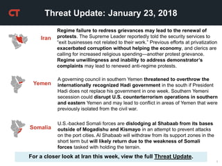 1
Threat Update: January 23, 2018
Iran
Regime failure to redress grievances may lead to the renewal of
protests. The Supreme Leader reportedly told the security services to
“exit businesses not related to their work.” Previous efforts at privatization
exacerbated corruption without helping the economy, and clerics are
calling for increased religious spending—another protest grievance.
Regime unwillingness and inability to address demonstrator’s
complaints may lead to renewed anti-regime protests.
For a closer look at Iran this week, view the full Threat Update.
A governing council in southern Yemen threatened to overthrow the
internationally recognized Hadi government in the south if President
Hadi does not replace his government in one week. Southern Yemeni
secession could disrupt U.S. counterterrorism operations in southern
and eastern Yemen and may lead to conflict in areas of Yemen that were
previously isolated from the civil war.
Yemen
U.S.-backed Somali forces are dislodging al Shabaab from its bases
outside of Mogadishu and Kismayo in an attempt to prevent attacks
on the port cities. Al Shabaab will withdraw from its support zones in the
short term but will likely return due to the weakness of Somali
forces tasked with holding the terrain.
Somalia
 