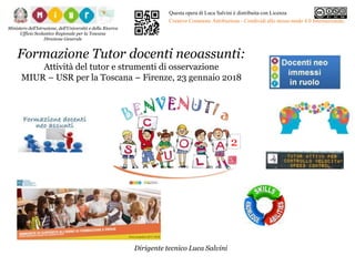 Formazione Tutor docenti neoassunti:
Attività del tutor e strumenti di osservazione
MIUR – USR per la Toscana – Firenze, 23 gennaio 2018
Dirigente tecnico Luca Salvini
Ministero dell’Istruzione, dell’Università e della Ricerca
Ufficio Scolastico Regionale per la Toscana
Direzione Generale
Questa opera di Luca Salvini è distribuita con Licenza
Creative Commons Attribuzione - Condividi allo stesso modo 4.0 Internazionale.
2
 