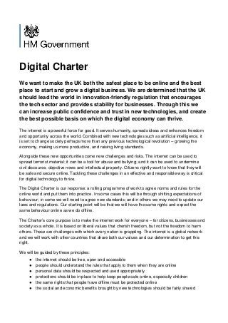 Digital Charter
We want to make the UK both the safest place to be online and the best
place to start and grow a digital business. We are determined that the UK
should lead the world in innovation-friendly regulation that encourages
the tech sector and provides stability for businesses. Through this we
can increase public confidence and trust in new technologies, and create
the best possible basis on which the digital economy can thrive.
The internet is a powerful force for good. It serves humanity, spreads ideas and enhances freedom
and opportunity across the world. Combined with new technologies such as artificial intelligence, it
is set to change society perhaps more than any previous technological revolution – growing the
economy, making us more productive, and raising living standards.
Alongside these new opportunities come new challenges and risks. The internet can be used to
spread terrorist material; it can be a tool for abuse and bullying; and it can be used to undermine
civil discourse, objective news and intellectual property. Citizens rightly want to know that they will
be safe and secure online. Tackling these challenges in an effective and responsible way is critical
for digital technology to thrive.
The Digital Charter is our response: a rolling programme of work to agree norms and rules for the
online world and put them into practice. In some cases this will be through shifting expectations of
behaviour; in some we will need to agree new standards; and in others we may need to update our
laws and regulations. Our starting point will be that we will have the same rights and expect the
same behaviour online as we do offline.
The Charter’s core purpose is to make the internet work for everyone – for citizens, businesses and
society as a whole. It is based on liberal values that cherish freedom, but not the freedom to harm
others. These are challenges with which every nation is grappling. The internet is a global network
and we will work with other countries that share both our values and our determination to get this
right.
We will be guided by these principles:
● the internet should be free, open and accessible
● people should understand the rules that apply to them when they are online
● personal data should be respected and used appropriately
● protections should be in place to help keep people safe online, especially children
● the same rights that people have offline must be protected online
● the social and economic benefits brought by new technologies should be fairly shared
 
