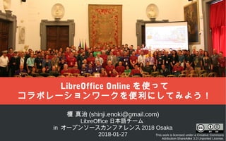 榎 真治 (shinji.enoki@gmail.com)
LibreOffice 日本語チーム
in オープンソースカンファレンス 2018 Osaka
2018-01-27 This work is licensed under a Creative Commons
Attribution-ShareAlike 3.0 Unported License.
LibreOffice Online を使って
コラボレーションワークを便利にしてみよう！
 