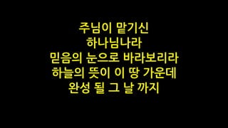 주님이 맡기신
하나님나라
믿음의 눈으로 바라보리라
하늘의 뜻이 이 땅 가운데
완성 될 그 날 까지
 