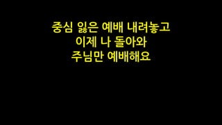 중심 잃은 예배 내려놓고
이제 나 돌아와
주님만 예배해요
 