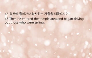 45 성전에 들어가사 장사하는 자들을 내쫓으시며
45 Then he entered the temple area and began driving
out those who were selling.
 