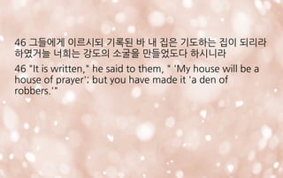 46 그들에게 이르시되 기록된 바 내 집은 기도하는 집이 되리라
하였거늘 너희는 강도의 소굴을 만들었도다 하시니라
46 "It is written," he said to them, " 'My house will be a
house of prayer'; but you have made it 'a den of
robbers.'"
 