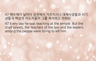 47 예수께서 날마다 성전에서 가르치시니 대제사장들과 서기
관들과 백성의 지도자들이 그를 죽이려고 꾀하되
47 Every day he was teaching at the temple. But the
chief priests, the teachers of the law and the leaders
among the people were trying to kill him.
 
