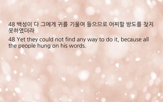 48 백성이 다 그에게 귀를 기울여 들으므로 어찌할 방도를 찾지
못하였더라
48 Yet they could not find any way to do it, because all
the people hung on his words.
 