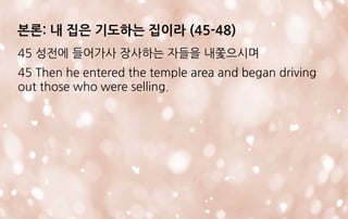본론: 내 집은 기도하는 집이라 (45-48)
45 성전에 들어가사 장사하는 자들을 내쫓으시며
45 Then he entered the temple area and began driving
out those who were selling.
 