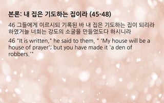 본론: 내 집은 기도하는 집이라 (45-48)
46 그들에게 이르시되 기록된 바 내 집은 기도하는 집이 되리라
하였거늘 너희는 강도의 소굴을 만들었도다 하시니라
46 "It is written," he said to them, " 'My house will be a
house of prayer'; but you have made it 'a den of
robbers.'"
 