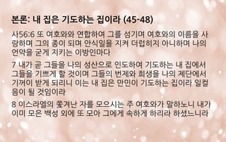 본론: 내 집은 기도하는 집이라 (45-48)
사56:6 또 여호와와 연합하여 그를 섬기며 여호와의 이름을 사
랑하며 그의 종이 되며 안식일을 지켜 더럽히지 아니하며 나의
언약을 굳게 지키는 이방인마다
7 내가 곧 그들을 나의 성산으로 인도하여 기도하는 내 집에서
그들을 기쁘게 할 것이며 그들의 번제와 희생을 나의 제단에서
기꺼이 받게 되리니 이는 내 집은 만민이 기도하는 집이라 일컬
음이 될 것임이라
8 이스라엘의 쫓겨난 자를 모으시는 주 여호와가 말하노니 내가
이미 모은 백성 외에 또 모아 그에게 속하게 하리라 하셨느니라
 