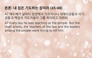 본론: 내 집은 기도하는 집이라 (45-48)
47 예수께서 날마다 성전에서 가르치시니 대제사장들과 서기
관들과 백성의 지도자들이 그를 죽이려고 꾀하되
47 Every day he was teaching at the temple. But the
chief priests, the teachers of the law and the leaders
among the people were trying to kill him.
 