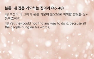 본론: 내 집은 기도하는 집이라 (45-48)
48 백성이 다 그에게 귀를 기울여 들으므로 어찌할 방도를 찾지
못하였더라
48 Yet they could not find any way to do it, because all
the people hung on his words.
 