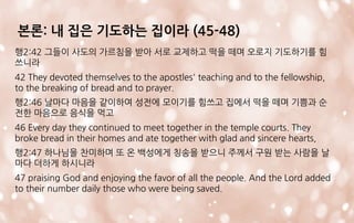 본론: 내 집은 기도하는 집이라 (45-48)
행2:42 그들이 사도의 가르침을 받아 서로 교제하고 떡을 떼며 오로지 기도하기를 힘
쓰니라
42 They devoted themselves to the apostles' teaching and to the fellowship,
to the breaking of bread and to prayer.
행2:46 날마다 마음을 같이하여 성전에 모이기를 힘쓰고 집에서 떡을 떼며 기쁨과 순
전한 마음으로 음식을 먹고
46 Every day they continued to meet together in the temple courts. They
broke bread in their homes and ate together with glad and sincere hearts,
행2:47 하나님을 찬미하며 또 온 백성에게 칭송을 받으니 주께서 구원 받는 사람을 날
마다 더하게 하시니라
47 praising God and enjoying the favor of all the people. And the Lord added
to their number daily those who were being saved.
 