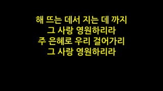 해 뜨는 데서 지는 데 까지
그 사랑 영원하리라
주 은혜로 우리 걸어가리
그 사랑 영원하리라
 