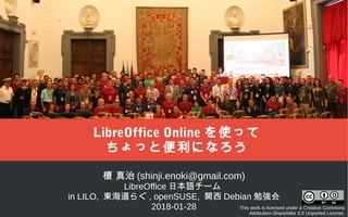 榎 真治 (shinji.enoki@gmail.com)
LibreOffice 日本語チーム
in LILO, 東海道らぐ , openSUSE, 関西 Debian 勉強会
2018-01-28 This work is licensed under a Creative Commons
Attribution-ShareAlike 3.0 Unported License.
LibreOffice Online を使って
ちょっと便利になろう
 