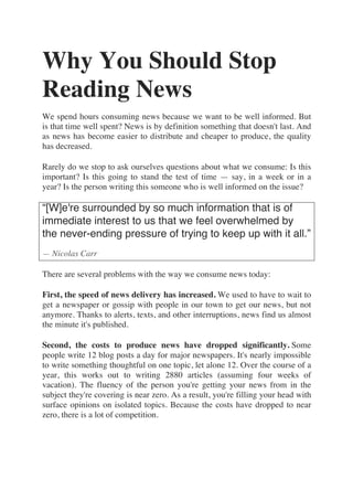 Why You Should Stop
Reading News
We spend hours consuming news because we want to be well informed. But
is that time well spent? News is by definition something that doesn't last. And
as news has become easier to distribute and cheaper to produce, the quality
has decreased.
Rarely do we stop to ask ourselves questions about what we consume: Is this
important? Is this going to stand the test of time — say, in a week or in a
year? Is the person writing this someone who is well informed on the issue?
“[W]e're surrounded by so much information that is of
immediate interest to us that we feel overwhelmed by
the never-ending pressure of trying to keep up with it all.”
— Nicolas Carr
There are several problems with the way we consume news today:
First, the speed of news delivery has increased. We used to have to wait to
get a newspaper or gossip with people in our town to get our news, but not
anymore. Thanks to alerts, texts, and other interruptions, news find us almost
the minute it's published.
Second, the costs to produce news have dropped significantly. Some
people write 12 blog posts a day for major newspapers. It's nearly impossible
to write something thoughtful on one topic, let alone 12. Over the course of a
year, this works out to writing 2880 articles (assuming four weeks of
vacation). The fluency of the person you're getting your news from in the
subject they're covering is near zero. As a result, you're filling your head with
surface opinions on isolated topics. Because the costs have dropped to near
zero, there is a lot of competition.
 