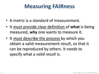 Measuring FAIRness
• A metric is a standard of measurement.
• It must provide clear definition of what is being
measured, why one wants to measure it.
• It must describe the process by which you
obtain a valid measurement result, so that it
can be reproduced by others. It needs to
specify what a valid result is.
@micheldumontier::RDA:2018-01-3117
 