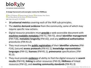 • 14 universal metrics covering each of the FAIR sub-principles.
• The metrics demand evidence from the community, some of which may
require specific new actions.
• Digital resource providers must provide a web-accessible document with
machine-readable metadata (FM-F2, FM-F3), detail identifier management
(FM-F1B), metadata longevity (FM-A2), and any additional authorization
procedures (FM-A1.2).
• They must ensure the public registration of their identifier schemes (FM-
F1A), (secure) access protocols (FM-A1.1), knowledge representation
languages (FM-I1), licenses (FM-R1.1), provenance specifications (FM-
R1.2).
• They must provide evidence of ability to find the digital resource in search
results (FM-F4), linking to other resources (FM-I3), FAIRness of linked
resources (FM-I2), and meeting community standards (FM-R1.3)
@micheldumontier::RDA:2018-01-3119
 