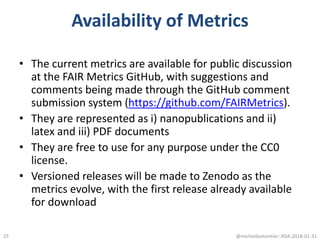 Availability of Metrics
• The current metrics are available for public discussion
at the FAIR Metrics GitHub, with suggestions and
comments being made through the GitHub comment
submission system (https://github.com/FAIRMetrics).
• They are represented as i) nanopublications and ii)
latex and iii) PDF documents
• They are free to use for any purpose under the CC0
license.
• Versioned releases will be made to Zenodo as the
metrics evolve, with the first release already available
for download
@micheldumontier::RDA:2018-01-3125
 