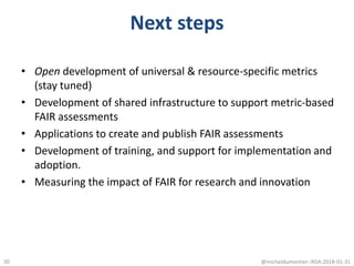 Next steps
• Open development of universal & resource-specific metrics
(stay tuned)
• Development of shared infrastructure to support metric-based
FAIR assessments
• Applications to create and publish FAIR assessments
• Development of training, and support for implementation and
adoption.
• Measuring the impact of FAIR for research and innovation
@micheldumontier::RDA:2018-01-3130
 