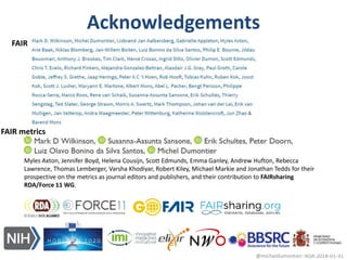 Acknowledgements
@micheldumontier::RDA:2018-01-3131
FAIR
FAIR metrics
Myles Axton, Jennifer Boyd, Helena Cousijn, Scott Edmunds, Emma Ganley, Andrew Hufton, Rebecca
Lawrence, Thomas Lemberger, Varsha Khodiyar, Robert Kiley, Michael Markie and Jonathan Tedds for their
prospective on the metrics as journal editors and publishers, and their contribution to FAIRsharing
RDA/Force 11 WG.
 