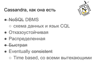 Cassandra, как она есть
● NoSQL DBMS
○ схема данных и язык CQL
● Отказоустойчивая
● Распределенная
● Быстрая
● Eventually consistent
○ Time based, со всеми вытекающими
 