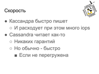 Скорость
● Кассандра быстро пишет
○ И расходует при этом много iops
● Cassandra читает как-то
○ Никаких гарантий
○ Но обычно - быстро
■ Если не перегружена
 