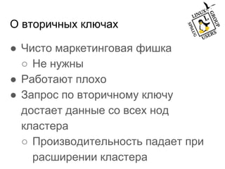 О вторичных ключах
● Чисто маркетинговая фишка
○ Не нужны
● Работают плохо
● Запрос по вторичному ключу
достает данные со всех нод
кластера
○ Производительность падает при
расширении кластера
 