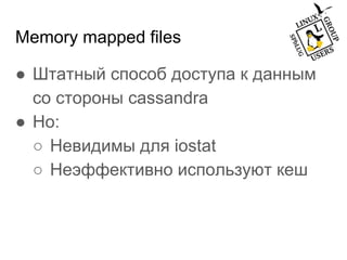 Memory mapped files
● Штатный способ доступа к данным
со стороны cassandra
● Но:
○ Невидимы для iostat
○ Неэффективно используют кеш
 