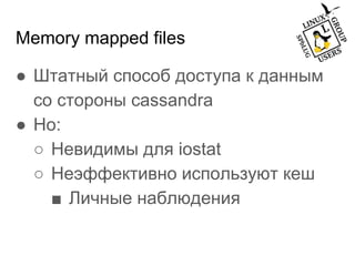 Memory mapped files
● Штатный способ доступа к данным
со стороны cassandra
● Но:
○ Невидимы для iostat
○ Неэффективно используют кеш
■ Личные наблюдения
 