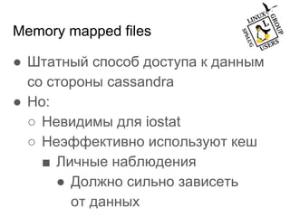Memory mapped files
● Штатный способ доступа к данным
со стороны cassandra
● Но:
○ Невидимы для iostat
○ Неэффективно используют кеш
■ Личные наблюдения
● Должно сильно зависеть
от данных
 