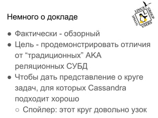 Немного о докладе
● Фактически - обзорный
● Цель - продемонстрировать отличия
от “традиционных” AKA
реляционных СУБД
● Чтобы дать представление о круге
задач, для которых Cassandra
подходит хорошо
○ Спойлер: этот круг довольно узок
 