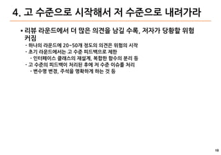 10
4. 고 수준으로 시작해서 저 수준으로 내려가라
● 리뷰 라운드에서 더 많은 의견을 남길 수록, 저자가 당황할 위험
커짐
- 하나의 라운드에 20~50개 정도의 의견은 위험의 시작
- 초기 라운드에서는 고 수준 피드백으로 제한
- 인터페이스 클래스의 재설계, 복합한 함수의 분리 등
- 고 수준의 피드백이 처리된 후에 저 수준 이슈를 처리
- 변수명 변경, 주석을 명확하게 하는 것 등
 