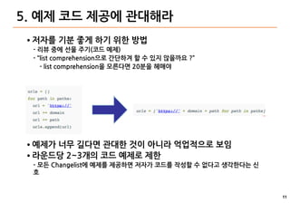 11
5. 예제 코드 제공에 관대해라
● 저자를 기분 좋게 하기 위한 방법
- 리뷰 중에 선물 주기(코드 예제)
- “list comprehension으로 간단하겨 할 수 있지 않을까요 ?”
- list comprehension을 모른다면 20분을 헤매야
● 예제가 너무 길다면 관대한 것이 아니라 억업적으로 보임
● 라운드당 2~3개의 코드 예제로 제한
- 모든 Changelist에 예제를 제공하면 저자가 코드를 작성할 수 없다고 생각한다는 신
호
 