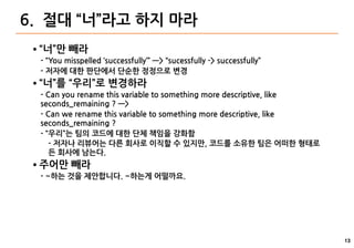 13
6. 절대 “너”라고 하지 마라
● “너”만 빼라
- “You misspelled ‘successfully’” —> “sucessfully -> successfully”
- 저자에 대한 판단에서 단순한 정정으로 변경
● “너”를 “우리”로 변경하라
- Can you rename this variable to something more descriptive, like
seconds_remaining ? —>
- Can we rename this variable to something more descriptive, like
seconds_remaining ?
- “우리”는 팀의 코드에 대한 단체 책임을 강화함
- 저자나 리뷰어는 다른 회사로 이직할 수 있지만, 코드를 소유한 팀은 어떠한 형태로
든 회사에 남는다.
● 주어만 빼라
- ~하는 것을 제안합니다. ~하는게 어떨까요.
 
