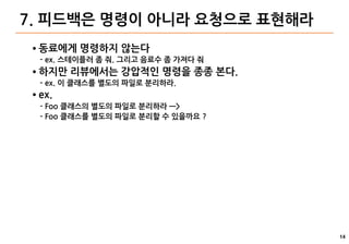 14
7. 피드백은 명령이 아니라 요청으로 표현해라
● 동료에게 명령하지 않는다
- ex. 스테이플러 좀 줘. 그리고 음료수 좀 가져다 줘
● 하지만 리뷰에서는 강압적인 명령을 종종 본다.
- ex. 이 클래스를 별도의 파일로 분리하라.
● ex.
- Foo 클래스의 별도의 파일로 분리하라 —>
- Foo 클래스를 별도의 파일로 분리할 수 있을까요 ?
 