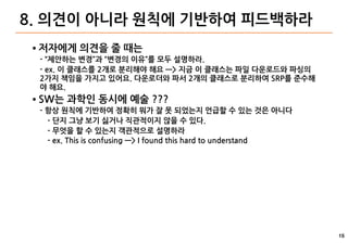 15
8. 의견이 아니라 원칙에 기반하여 피드백하라
● 저자에게 의견을 줄 때는
- “제안하는 변경”과 “변경의 이유”를 모두 설명하라.
- ex. 이 클래스를 2개로 분리해야 해요 —> 지금 이 클래스는 파일 다운로드와 파싱의
2가지 책임을 가지고 있어요. 다운로더와 파서 2개의 클래스로 분리하여 SRP를 준수해
야 해요.
● SW는 과학인 동시에 예술 ???
- 항상 원칙에 기반하여 정확히 뭐가 잘 못 되었는지 언급할 수 있는 것은 아니다
- 단지 그냥 보기 싫거나 직관적이지 않을 수 있다.
- 무엇을 할 수 있는지 객관적으로 설명하라
- ex. This is confusing —> I found this hard to understand
 