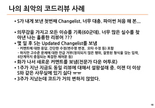 16
나의 최악의 코드리뷰 사례
● S가 내게 보낸 첫번째 Changelist. 너무 대충. 파이썬 처음 해 본...
● 의무감을 가지고 모든 이슈를 기록(60군데). 너무 많은 실수를 찾
아낸 나는 훌륭한 리뷰어 ???
● 몇 일 후 S는 Updated Changelist를 보냄
- 커멘트에 대한 응답. 간단한 수정(변수명 변경, 오타 수정 등) 포함
- 하지만 고수준 문제에 대한 언급 거부(정의되지 않은 행위, 잘못된 형식을 갖는 입력,
6단계까지 중첩되는 복잡한 제어문 등)
● 화가 나서 새로운 커멘트를 보냄(전문가 다운 어투로)
● 1주가 지난 지금도 동일 리뷰에 대해서 설왕설래 중. 이젠 더 이상
S와 같은 사무실에 있기 싫다 ㅠㅠ
● 3주가 지났는데 코드가 거의 변하지 않았다.
 