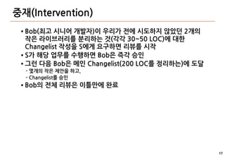 17
중재(Intervention)
● Bob(최고 시니어 개발자)이 우리가 전에 시도하지 않았던 2개의
작은 라이브러리를 분리하는 것(각각 30~50 LOC)에 대한
Changelist 작성을 S에게 요구하면 리뷰를 시작
● S가 해당 업무를 수행하면 Bob은 즉각 승인
● 그런 다음 Bob은 메인 Changelist(200 LOC를 정리하는)에 도달
- 몇개의 작은 제안을 하고,
- Changelist를 승인
● Bob의 전체 리뷰은 이틀만에 완료
 