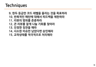 18
Techniques
9. 한두 등급만 코드 레벨을 올리는 것을 목표하라
10. 반복적인 패턴에 대해서 피드백을 제한하라
11. 리뷰의 범위를 존중하라
12. 큰 리뷰를 잘게 나눌 기회를 찾아라
13. 진정한 칭찬을 해라
14. 사소한 이슈만 남았다면 승인해라
15. 교착상태를 적극적으로 처리해라
 