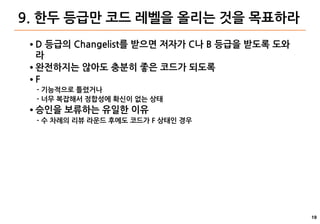 19
9. 한두 등급만 코드 레벨을 올리는 것을 목표하라
● D 등급의 Changelist를 받으면 저자가 C나 B 등급을 받도록 도와
라
● 완전하지는 않아도 충분히 좋은 코드가 되도록
● F
- 기능적으로 틀렸거나
- 너무 복잡해서 정합성에 확신이 없는 상태
● 승인을 보류하는 유일한 이유
- 수 차례의 리뷰 라운드 후에도 코드가 F 상태인 경우
 