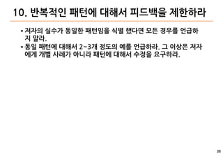 20
10. 반복적인 패턴에 대해서 피드백을 제한하라
● 저자의 실수가 동일한 패턴임을 식별 했다면 모든 경우를 언급하
지 말라.
● 동일 패턴에 대해서 2~3개 정도의 예를 언급하라. 그 이상은 저자
에게 개별 사례가 아니라 패턴에 대해서 수정을 요구하라.
 