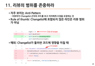 21
11. 리뷰의 범위를 존중하라
● 자주 보이는 Anti-Pattern
- 리뷰어가 Changelist 근처의 코드를 보고 저자에게 수정을 요청하는 것
● Rule of thumb: Changelist에 포함되지 않은 라인은 리뷰 범위
가 아님
● 예외: Changelist가 둘러싼 코드에 영향을 미칠 때
 