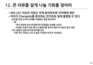 22
12. 큰 리뷰를 잘게 나눌 기회를 찾아라
● 400 LOC 이상의 리뷰는 작게 분리하도록 저자에게 제안
● 저자가 Changelist를 분리하는 번거로운 일에 불평할 수 있다
- 분리를 위한 논리적 경계를 식별해서 짐을 덜어줘라
- 예.
- 여러 파일에 걸쳐 변경했다면 파일별로 리뷰를 나눠라
- 추상화 수준이 낮은 함수나 클래스를 찾아서 별도의 리뷰로 분리 제안
- 코드 품질이 낮을 때 리뷰 분리를 강조
- 나쁜 코드 리뷰는 LOC가 늘면 기하급수적으로 어려워짐
 