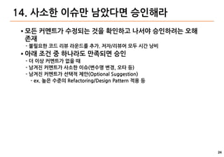 24
14. 사소한 이슈만 남았다면 승인해라
● 모든 커멘트가 수정되는 것을 확인하고 나서야 승인하려는 오해
존재
- 불필요한 코드 리뷰 라운드를 추가. 저자/리뷰어 모두 시간 낭비
● 아래 조건 중 하나라도 만족되면 승인
- 더 이상 커멘트가 없을 때
- 남겨진 커멘트가 사소한 이슈(변수명 변경, 오타 등)
- 남겨진 커멘트가 선택적 제안(Optional Suggestion)
- ex. 높은 수준의 Refactoring/Design Pattern 적용 등
 